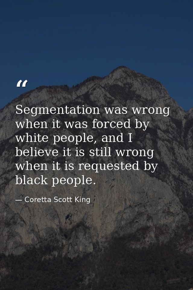 Segmentation was wrong when it was forced by white people, and I believe it is still wrong when it is requested by black — Coretta Scott King