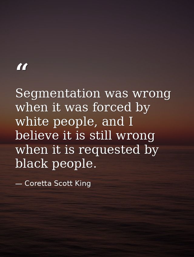 Segmentation was wrong when it was forced by white people, and I believe it is still wrong when it is requested by black — Coretta Scott King