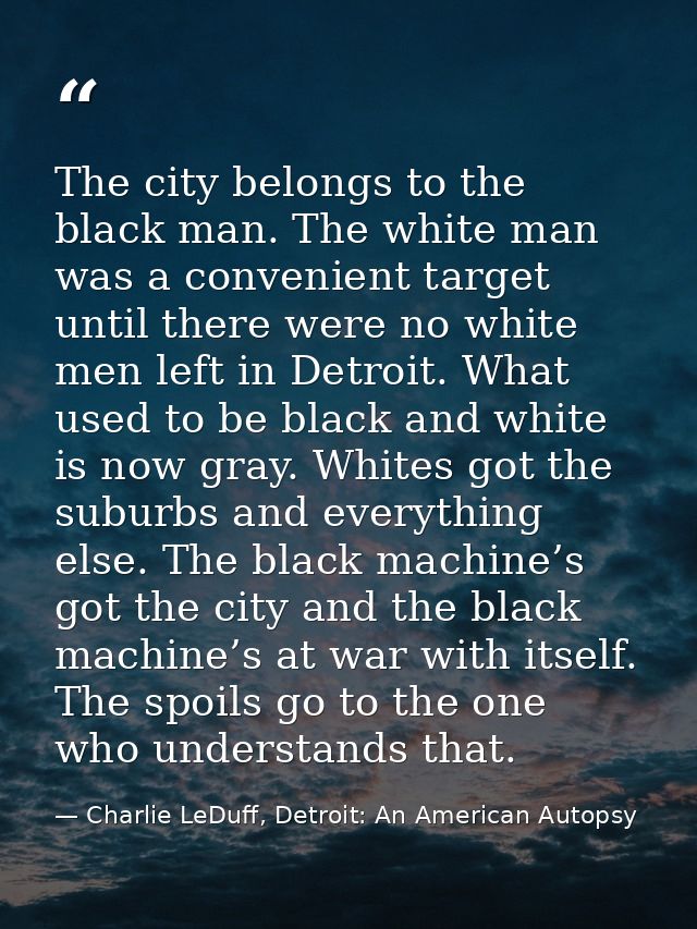 The city belongs to the black man. The white man was a convenient target until there were no white men left in Detroit.  — Charlie LeDuff, Detroit: An American Autopsy