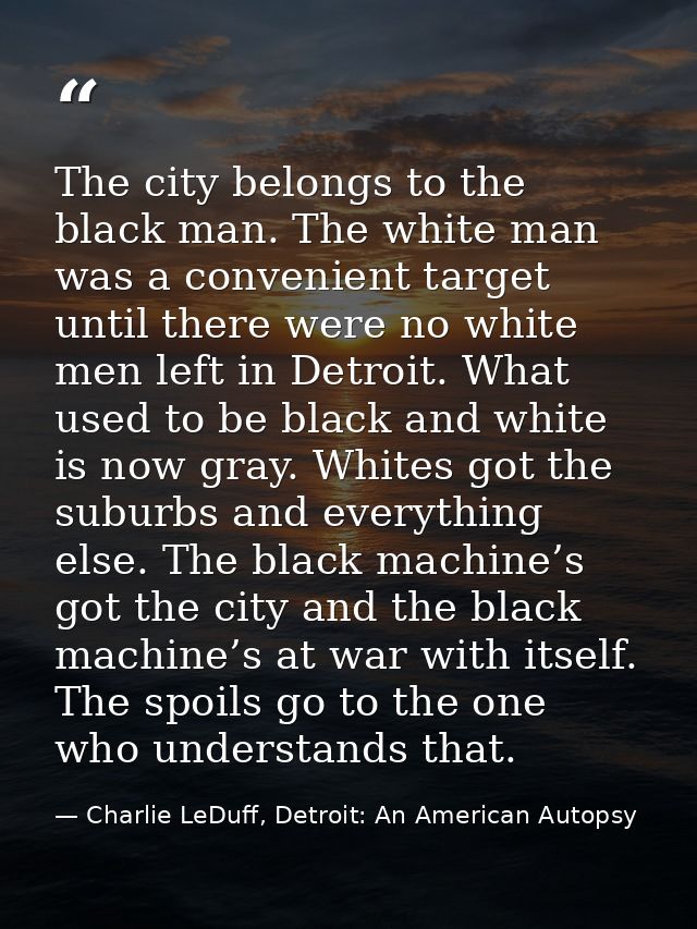 The city belongs to the black man. The white man was a convenient target until there were no white men left in Detroit.  — Charlie LeDuff, Detroit: An American Autopsy