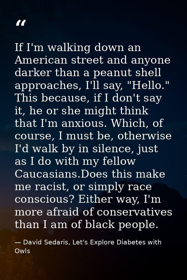 If I'm walking down an American street and anyone darker than a peanut shell approaches, I'll say, "Hello." This because — David Sedaris, Let's Explore Diabetes with Owls