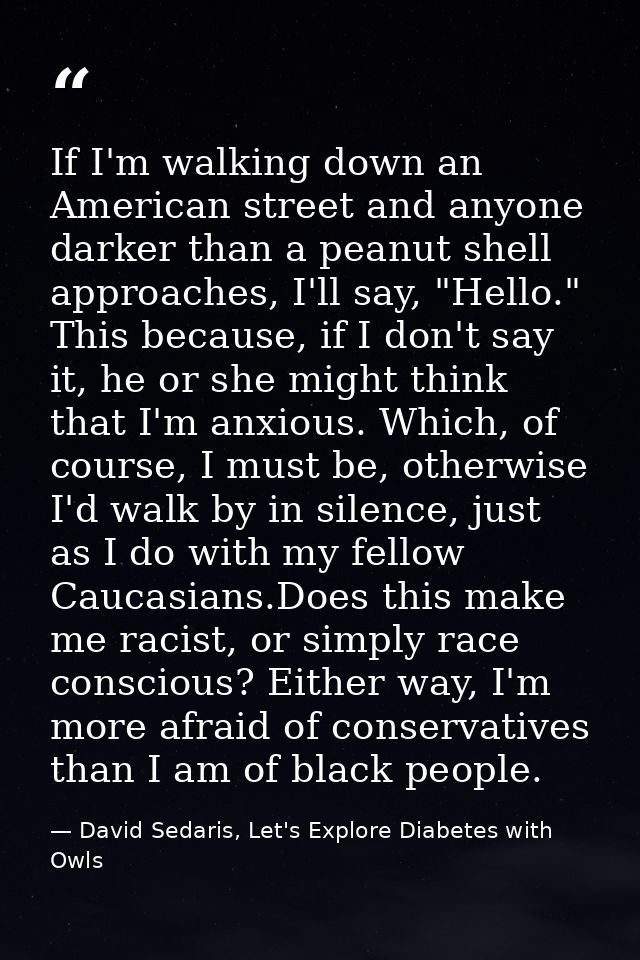 If I'm walking down an American street and anyone darker than a peanut shell approaches, I'll say, "Hello." This because — David Sedaris, Let's Explore Diabetes with Owls