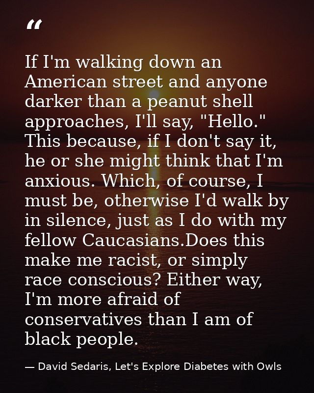 If I'm walking down an American street and anyone darker than a peanut shell approaches, I'll say, "Hello." This because — David Sedaris, Let's Explore Diabetes with Owls