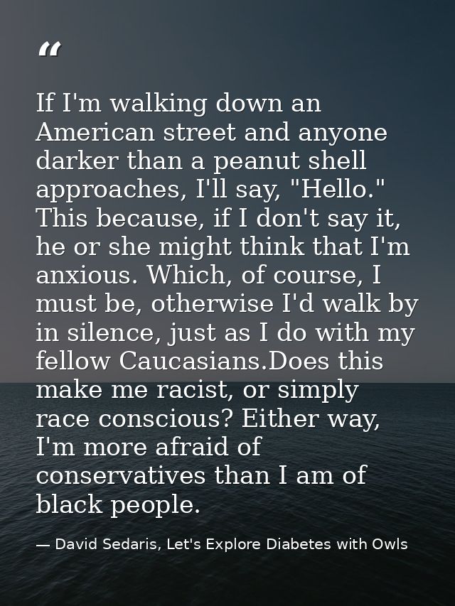 If I'm walking down an American street and anyone darker than a peanut shell approaches, I'll say, "Hello." This because — David Sedaris, Let's Explore Diabetes with Owls