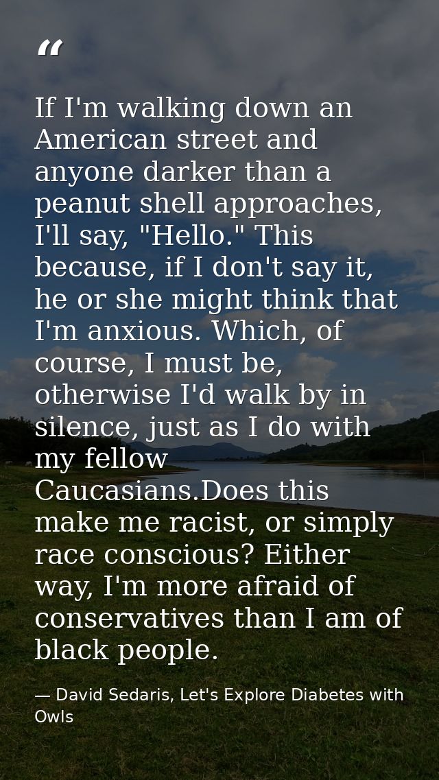 If I'm walking down an American street and anyone darker than a peanut shell approaches, I'll say, "Hello." This because — David Sedaris, Let's Explore Diabetes with Owls