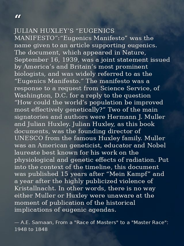 JULIAN HUXLEY’S “EUGENICS MANIFESTO”:“Eugenics Manifesto” was the name given to an article supporting eugenics. The docu — A.E. Samaan, From a "Race of Masters" to a "Master Race": 1948 to 1848