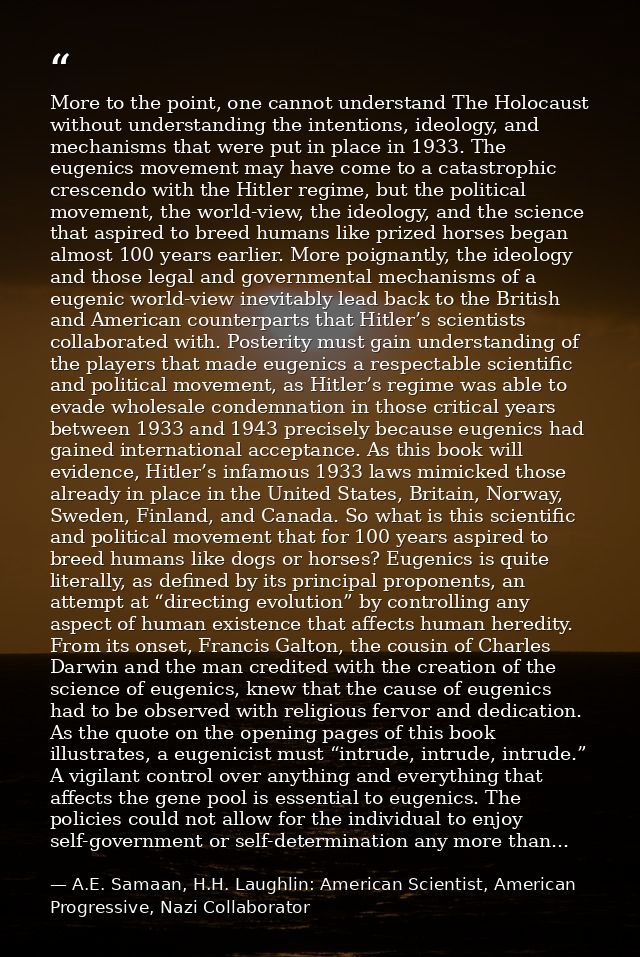 More to the point, one cannot understand The Holocaust without understanding the intentions, ideology, and mechanisms th — A.E. Samaan, H.H. Laughlin: American Scientist, American Progressive, Nazi Collaborator