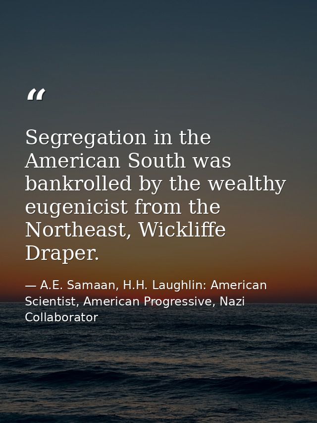 Segregation in the American South was bankrolled by the wealthy eugenicist from the Northeast, Wickliffe Draper. — A.E. Samaan, H.H. Laughlin: American Scientist, American Progressive, Nazi Collaborator