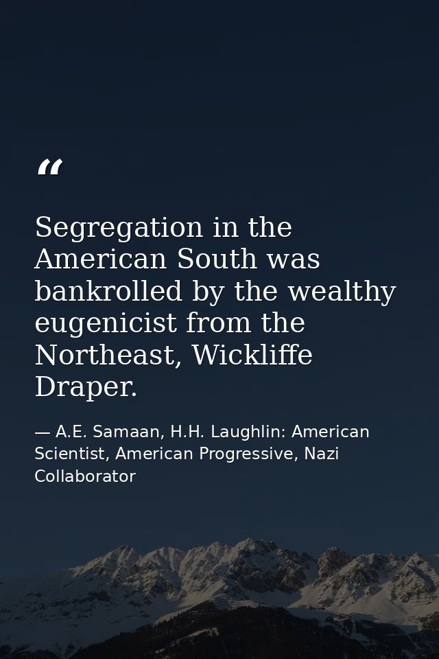 Segregation in the American South was bankrolled by the wealthy eugenicist from the Northeast, Wickliffe Draper. — A.E. Samaan, H.H. Laughlin: American Scientist, American Progressive, Nazi Collaborator