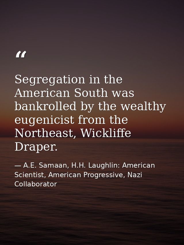 Segregation in the American South was bankrolled by the wealthy eugenicist from the Northeast, Wickliffe Draper. — A.E. Samaan, H.H. Laughlin: American Scientist, American Progressive, Nazi Collaborator