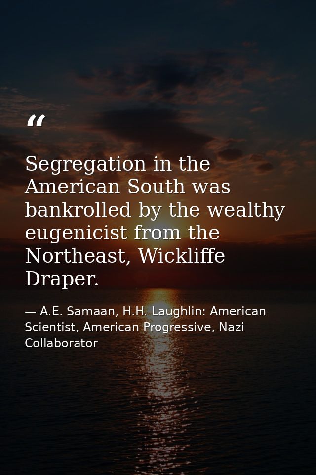 Segregation in the American South was bankrolled by the wealthy eugenicist from the Northeast, Wickliffe Draper. — A.E. Samaan, H.H. Laughlin: American Scientist, American Progressive, Nazi Collaborator