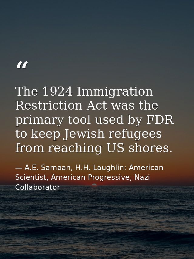 The 1924 Immigration Restriction Act was the primary tool used by FDR to keep Jewish refugees from reaching US shores. — A.E. Samaan, H.H. Laughlin: American Scientist, American Progressive, Nazi Collaborator