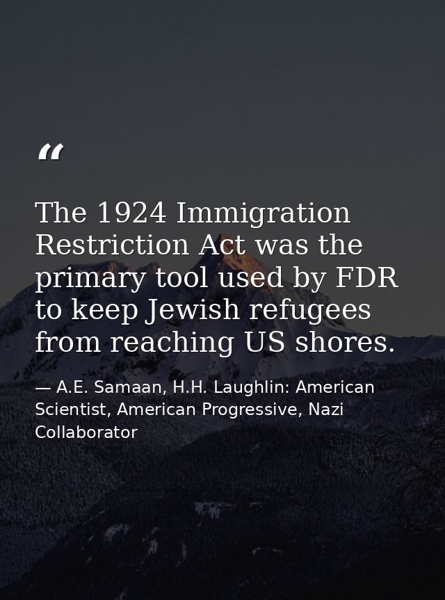 The 1924 Immigration Restriction Act was the primary tool used by FDR to keep Jewish refugees from reaching US shores. — A.E. Samaan, H.H. Laughlin: American Scientist, American Progressive, Nazi Collaborator