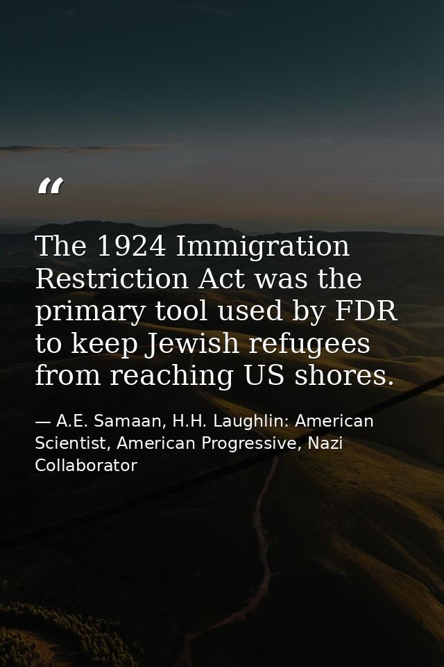 The 1924 Immigration Restriction Act was the primary tool used by FDR to keep Jewish refugees from reaching US shores. — A.E. Samaan, H.H. Laughlin: American Scientist, American Progressive, Nazi Collaborator