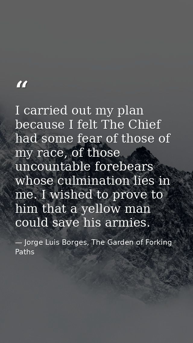 I carried out my plan because I felt The Chief had some fear of those of my race, of those uncountable forebears whose c — Jorge Luis Borges, The Garden of Forking Paths