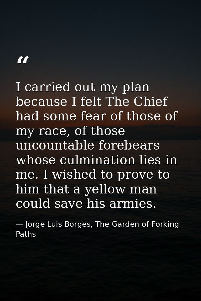 I carried out my plan because I felt The Chief had some fear of those of my race, of those uncountable forebears whose c — Jorge Luis Borges, The Garden of Forking Paths
