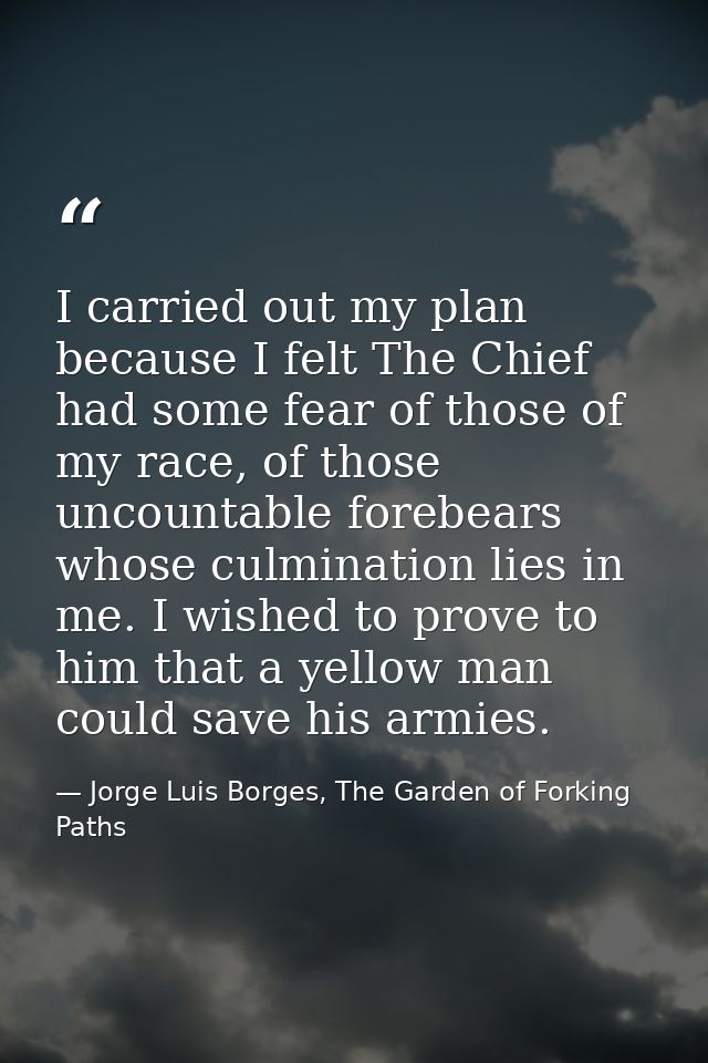 I carried out my plan because I felt The Chief had some fear of those of my race, of those uncountable forebears whose c — Jorge Luis Borges, The Garden of Forking Paths