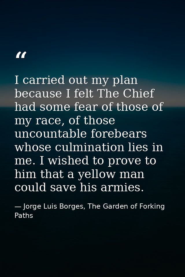 I carried out my plan because I felt The Chief had some fear of those of my race, of those uncountable forebears whose c — Jorge Luis Borges, The Garden of Forking Paths