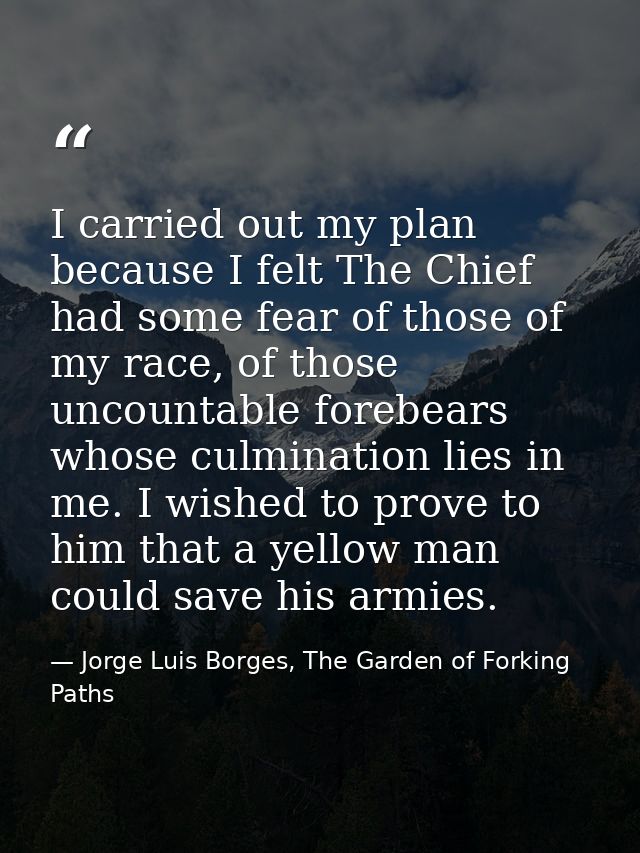 I carried out my plan because I felt The Chief had some fear of those of my race, of those uncountable forebears whose c — Jorge Luis Borges, The Garden of Forking Paths