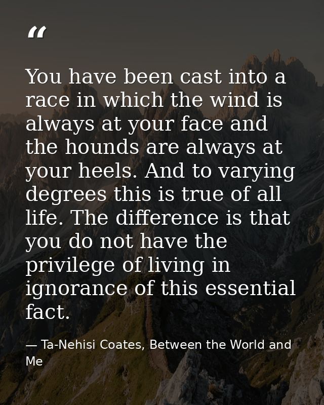 You have been cast into a race in which the wind is always at your face and the hounds are always at your heels. And to  — Ta-Nehisi Coates, Between the World and Me