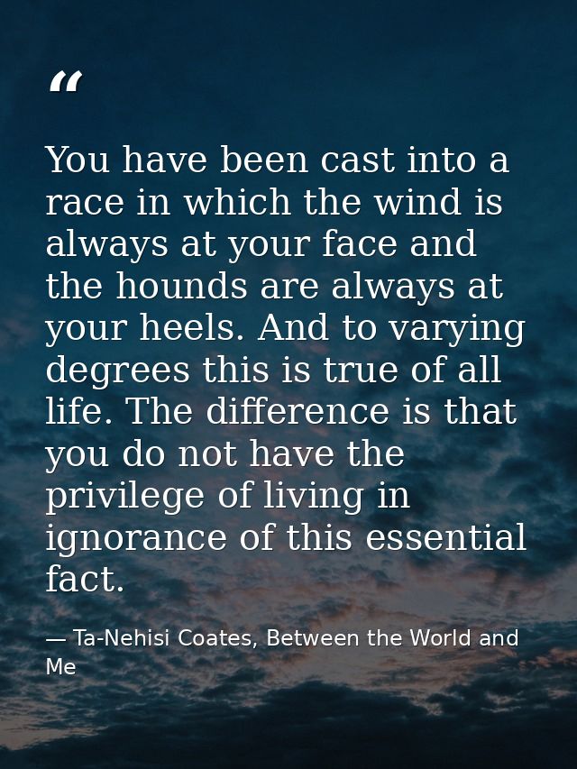 You have been cast into a race in which the wind is always at your face and the hounds are always at your heels. And to  — Ta-Nehisi Coates, Between the World and Me