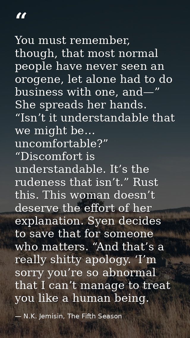 You must remember, though, that most normal people have never seen an orogene, let alone had to do business with one, an — N.K. Jemisin, The Fifth Season