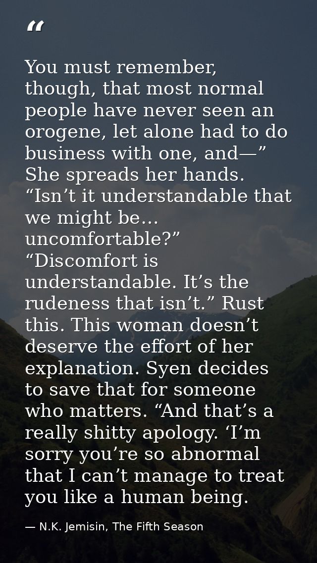 You must remember, though, that most normal people have never seen an orogene, let alone had to do business with one, an — N.K. Jemisin, The Fifth Season