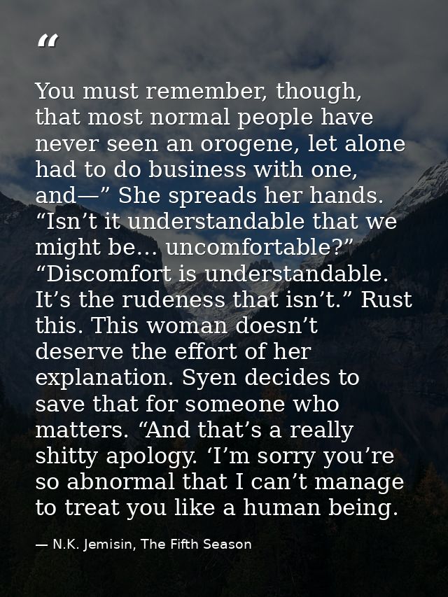 You must remember, though, that most normal people have never seen an orogene, let alone had to do business with one, an — N.K. Jemisin, The Fifth Season