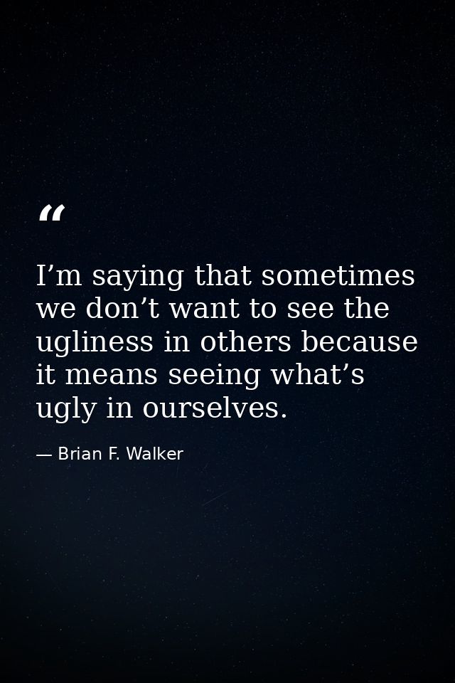 I’m saying that sometimes we don’t want to see the ugliness in others because it means seeing what’s ugly in ourselves. — Brian F. Walker