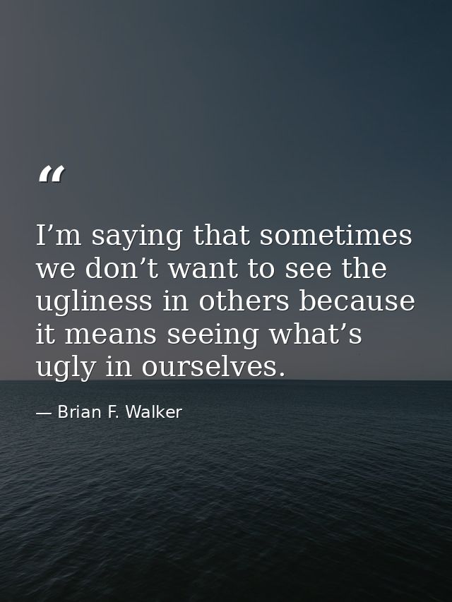 I’m saying that sometimes we don’t want to see the ugliness in others because it means seeing what’s ugly in ourselves. — Brian F. Walker