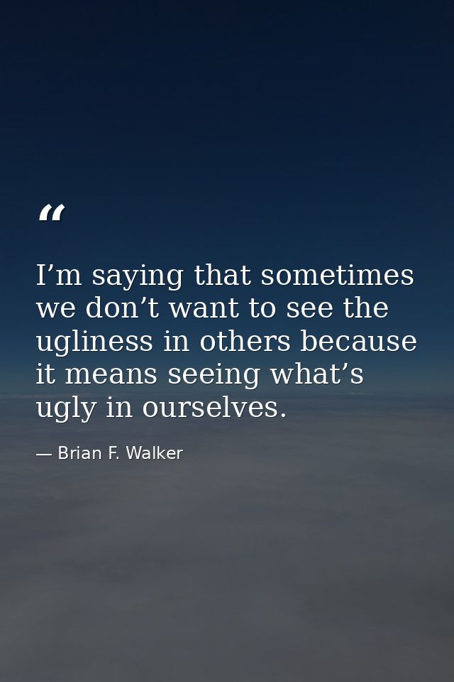 I’m saying that sometimes we don’t want to see the ugliness in others because it means seeing what’s ugly in ourselves. — Brian F. Walker