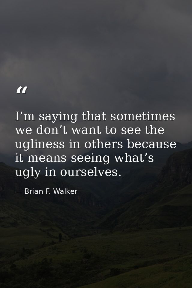 I’m saying that sometimes we don’t want to see the ugliness in others because it means seeing what’s ugly in ourselves. — Brian F. Walker