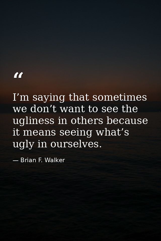 I’m saying that sometimes we don’t want to see the ugliness in others because it means seeing what’s ugly in ourselves. — Brian F. Walker