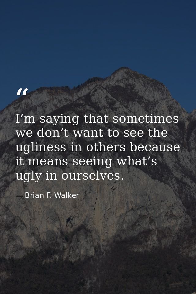 I’m saying that sometimes we don’t want to see the ugliness in others because it means seeing what’s ugly in ourselves. — Brian F. Walker