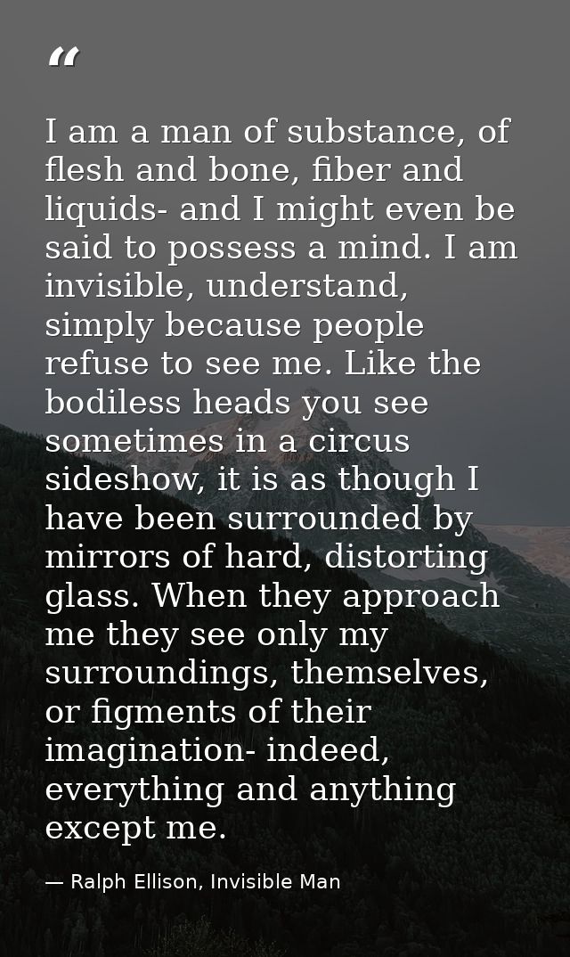 I am a man of substance, of flesh and bone, fiber and liquids- and I might even be said to possess a mind. I am invisibl — Ralph Ellison, Invisible Man