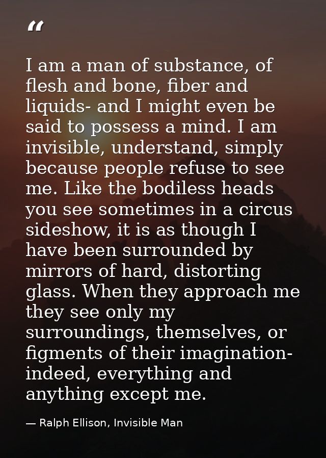 I am a man of substance, of flesh and bone, fiber and liquids- and I might even be said to possess a mind. I am invisibl — Ralph Ellison, Invisible Man