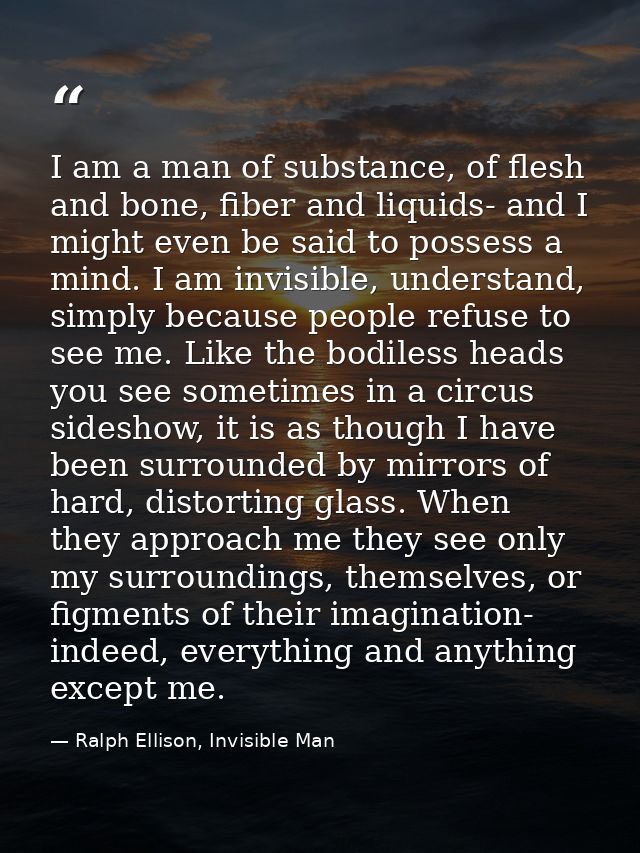 I am a man of substance, of flesh and bone, fiber and liquids- and I might even be said to possess a mind. I am invisibl — Ralph Ellison, Invisible Man