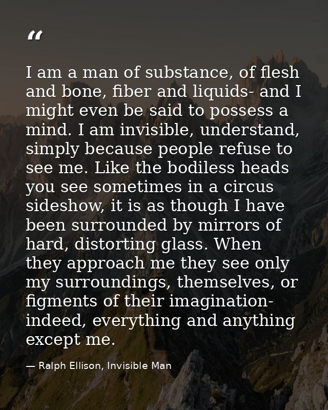 I am a man of substance, of flesh and bone, fiber and liquids- and I might even be said to possess a mind. I am invisibl — Ralph Ellison, Invisible Man