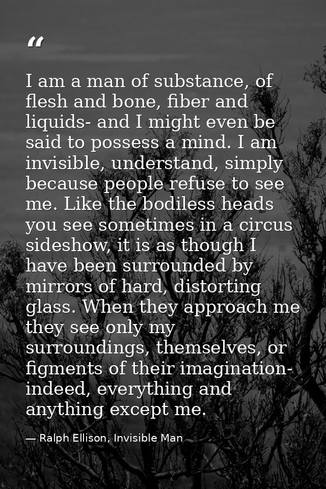 I am a man of substance, of flesh and bone, fiber and liquids- and I might even be said to possess a mind. I am invisibl — Ralph Ellison, Invisible Man