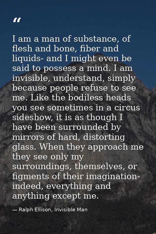 I am a man of substance, of flesh and bone, fiber and liquids- and I might even be said to possess a mind. I am invisibl — Ralph Ellison, Invisible Man