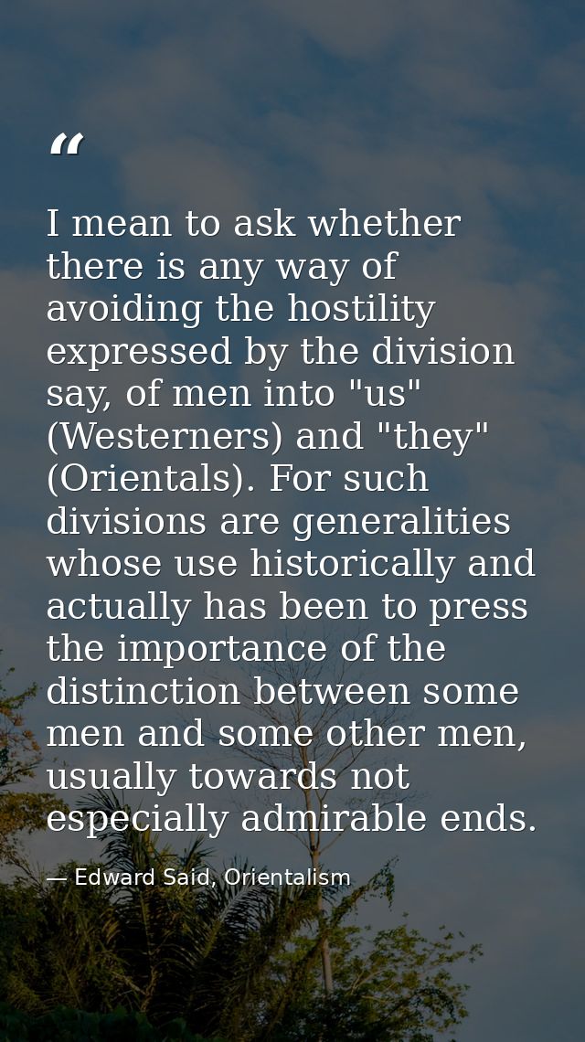 I mean to ask whether there is any way of avoiding the hostility expressed by the division say, of men into "us" (Wester — Edward Said, Orientalism