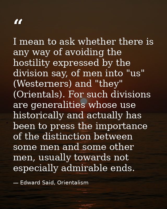I mean to ask whether there is any way of avoiding the hostility expressed by the division say, of men into "us" (Wester — Edward Said, Orientalism