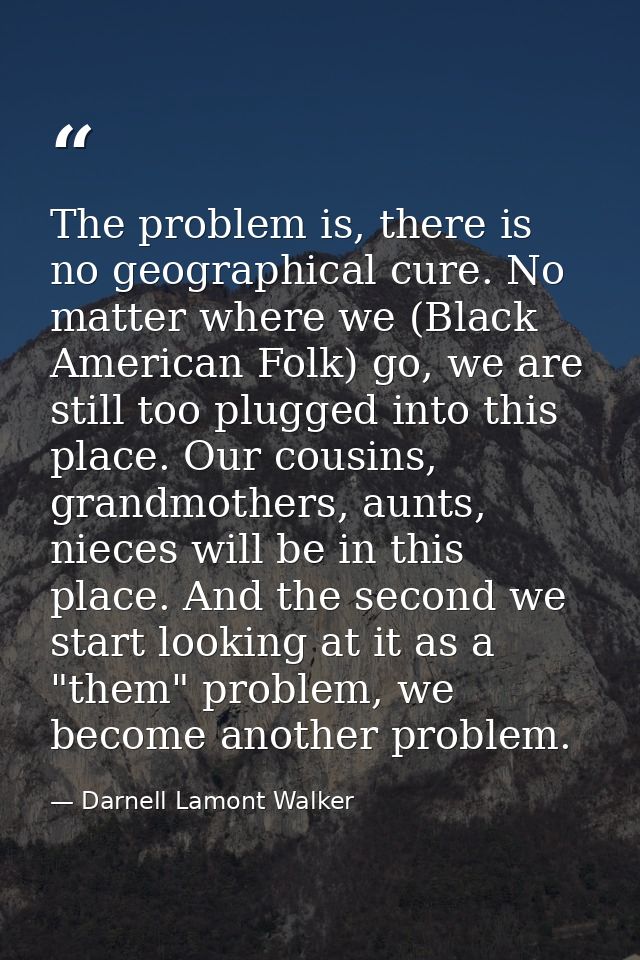 The problem is, there is no geographical cure. No matter where we (Black American Folk) go, we are still too plugged int — Darnell Lamont Walker