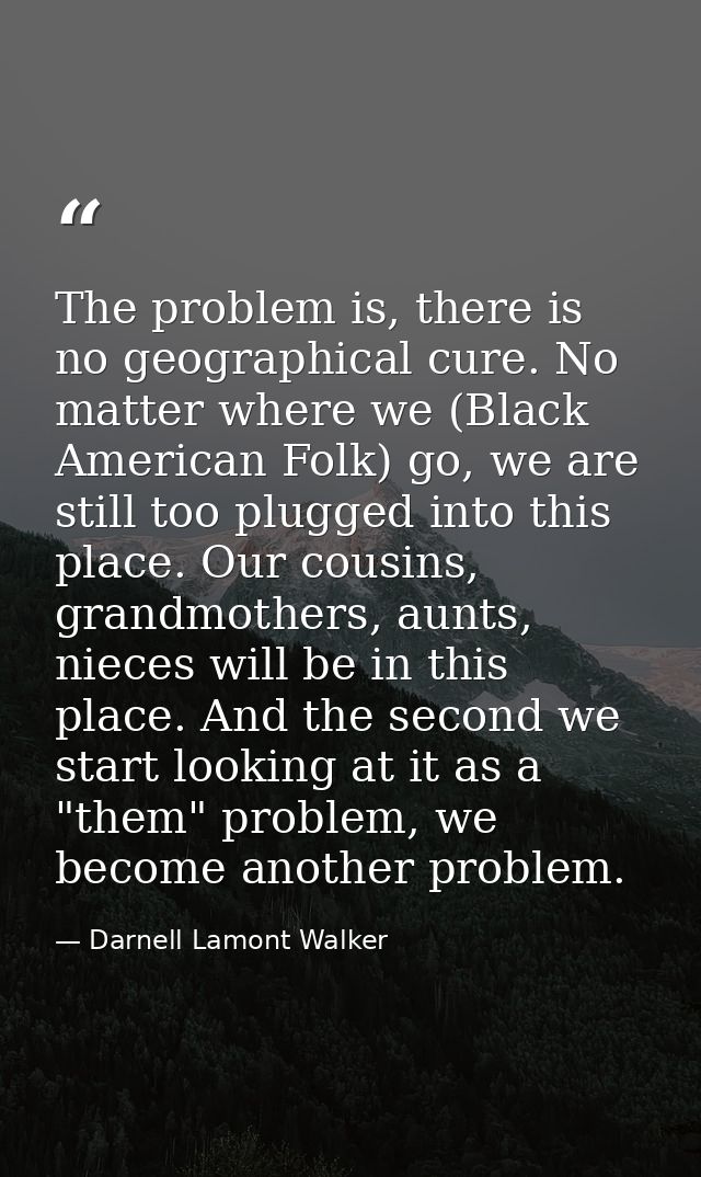 The problem is, there is no geographical cure. No matter where we (Black American Folk) go, we are still too plugged int — Darnell Lamont Walker
