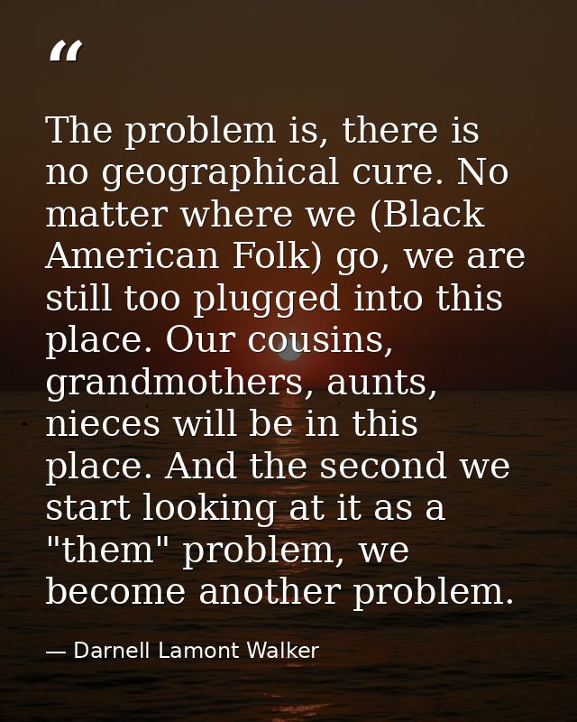 The problem is, there is no geographical cure. No matter where we (Black American Folk) go, we are still too plugged int — Darnell Lamont Walker