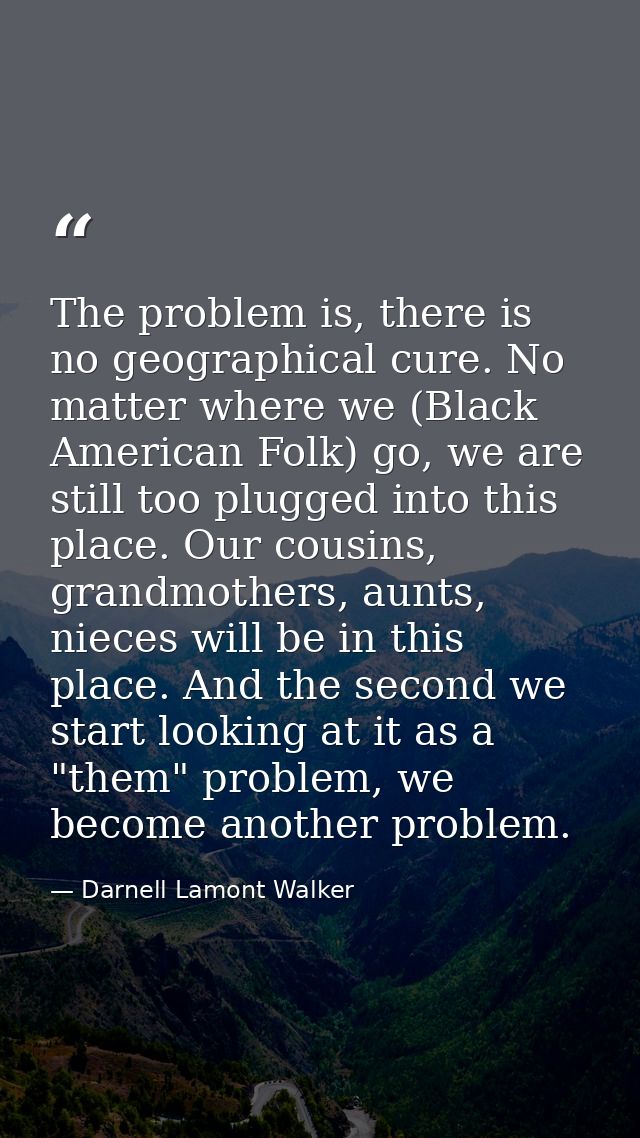 The problem is, there is no geographical cure. No matter where we (Black American Folk) go, we are still too plugged int — Darnell Lamont Walker