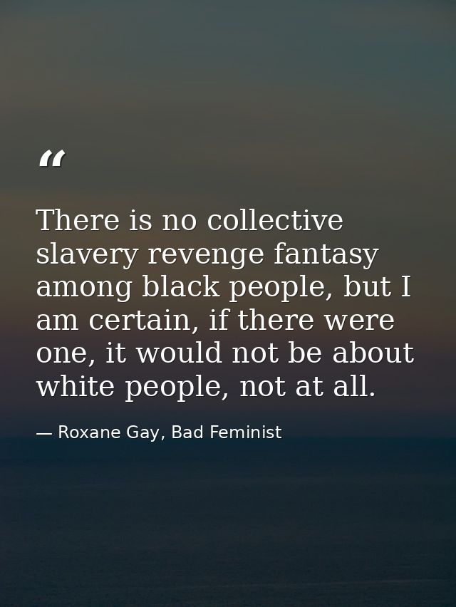 There is no collective slavery revenge fantasy among black people, but I am certain, if there were one, it would not be  — Roxane Gay, Bad Feminist