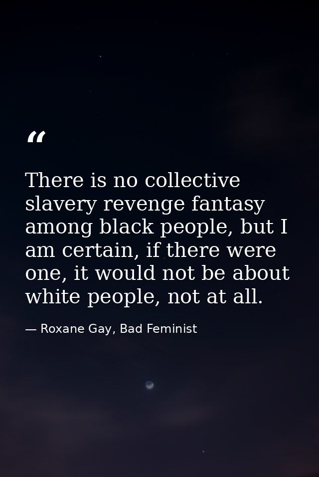 There is no collective slavery revenge fantasy among black people, but I am certain, if there were one, it would not be  — Roxane Gay, Bad Feminist