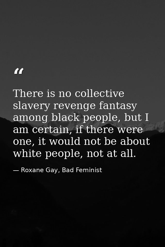 There is no collective slavery revenge fantasy among black people, but I am certain, if there were one, it would not be  — Roxane Gay, Bad Feminist