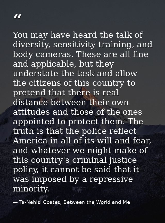 You may have heard the talk of diversity, sensitivity training, and body cameras. These are all fine and applicable, but — Ta-Nehisi Coates, Between the World and Me